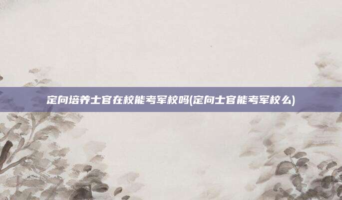 定向培养士官在校能考军校吗(定向士官能考军校么)