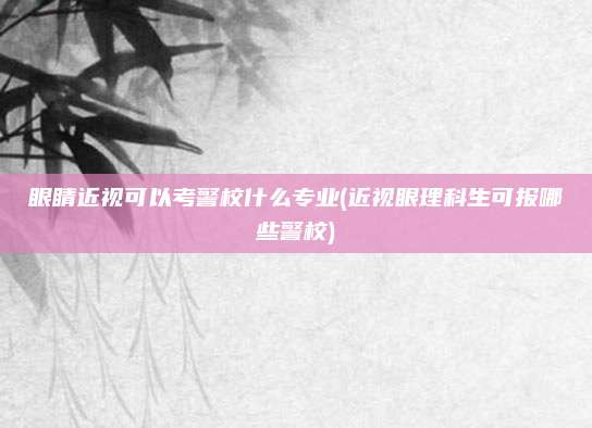 眼睛近视可以考警校什么专业(近视眼理科生可报哪些警校)