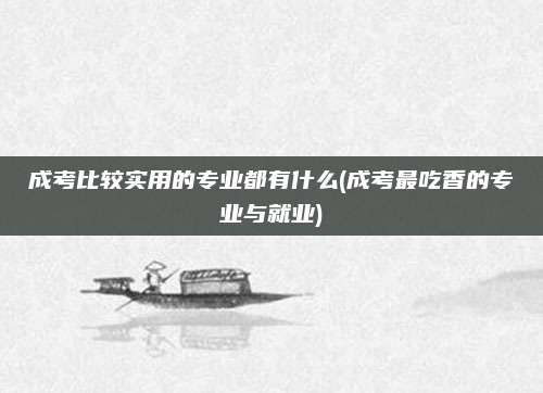 成考比较实用的专业都有什么(成考最吃香的专业与就业)