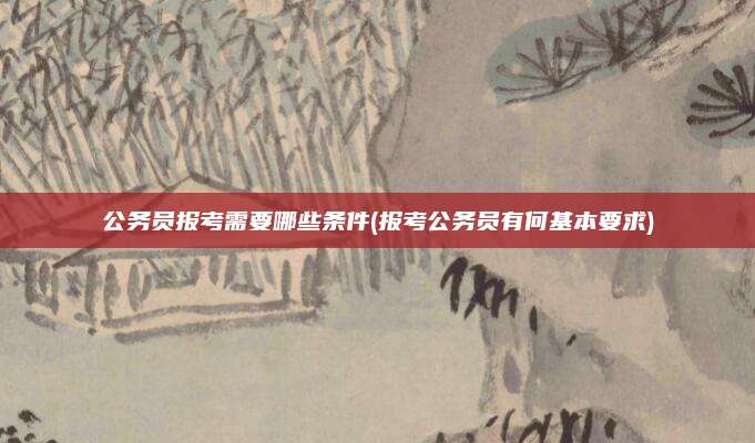 公务员报考需要哪些条件(报考公务员有何基本要求)