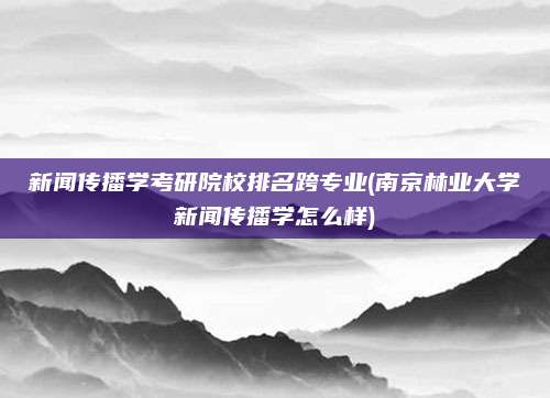 新闻传播学考研院校排名跨专业(南京林业大学新闻传播学怎么样)