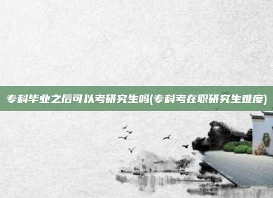 专科毕业之后可以考研究生吗(专科考在职研究生难度)