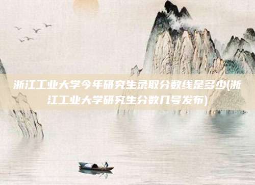 浙江工业大学今年研究生录取分数线是多少(浙江工业大学研究生分数几号发布)