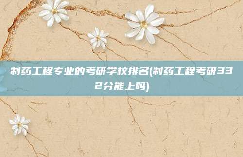 制药工程专业的考研学校排名(制药工程考研332分能上吗)