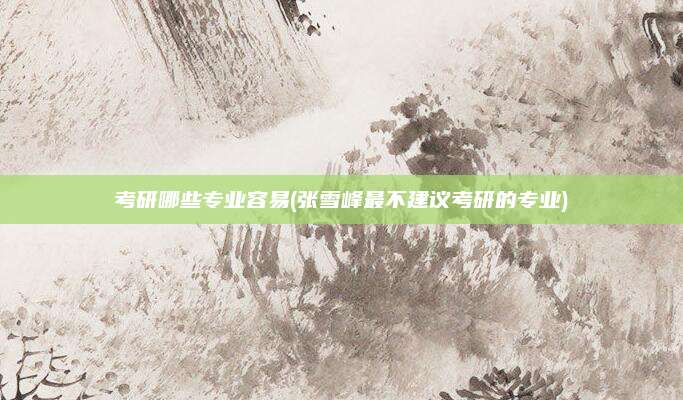 考研哪些专业容易(张雪峰最不建议考研的专业)