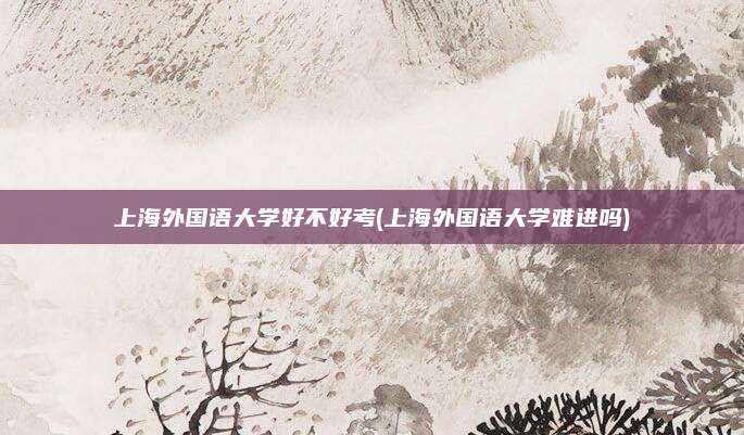 上海外国语大学好不好考(上海外国语大学难进吗)