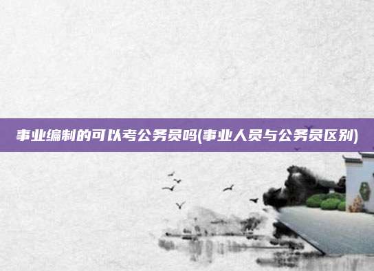 事业编制的可以考公务员吗(事业人员与公务员区别)