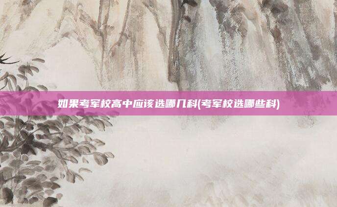 如果考军校高中应该选哪几科(考军校选哪些科)