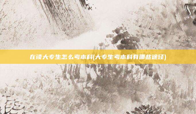 在读大专生怎么考本科(大专生考本科有哪些途径)