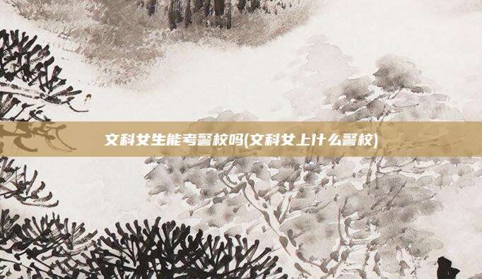 文科女生能考警校吗(文科女上什么警校)