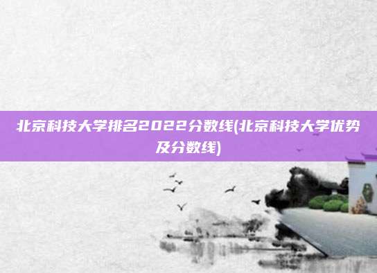 北京科技大学排名2022分数线(北京科技大学优势及分数线)