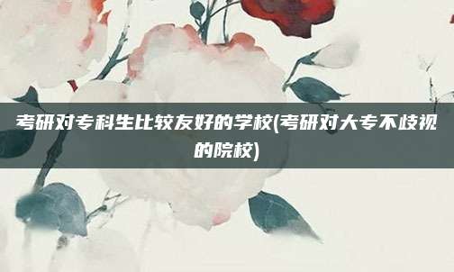 考研对专科生比较友好的学校(考研对大专不歧视的院校)