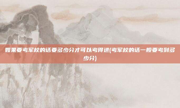 如果要考军校的话要多少分才可以考得进(考军校的话一般要考到多少分)