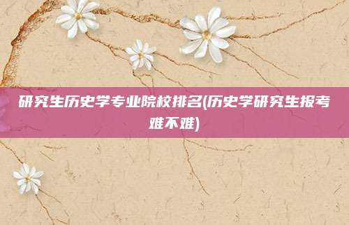 研究生历史学专业院校排名(历史学研究生报考难不难)