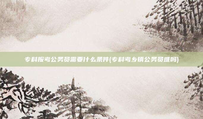 专科报考公务员需要什么条件(专科考乡镇公务员难吗)