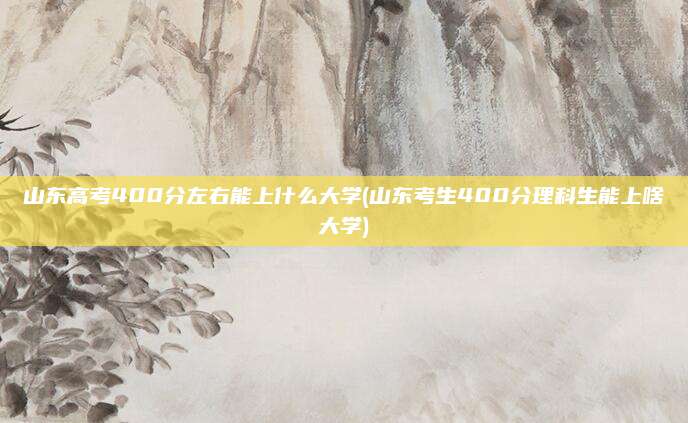 山东高考400分左右能上什么大学(山东考生400分理科生能上啥大学)