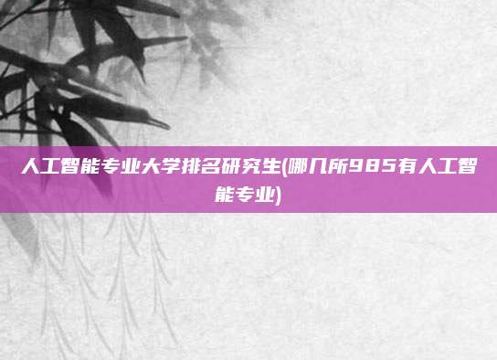 人工智能专业大学排名研究生(哪几所985有人工智能专业)