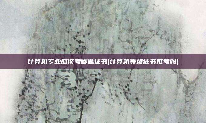 计算机专业应该考哪些证书(计算机等级证书难考吗)