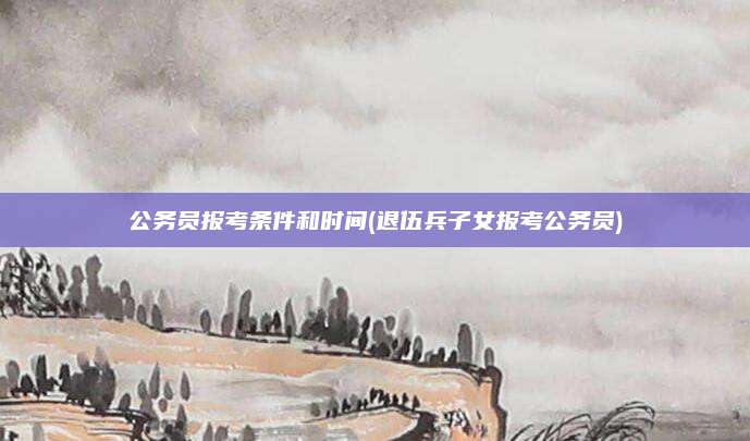 公务员报考条件和时间(退伍兵子女报考公务员)