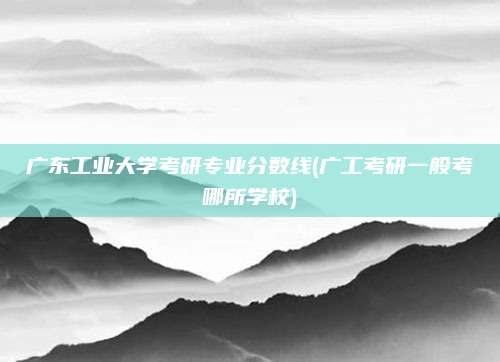 广东工业大学考研专业分数线(广工考研一般考哪所学校)
