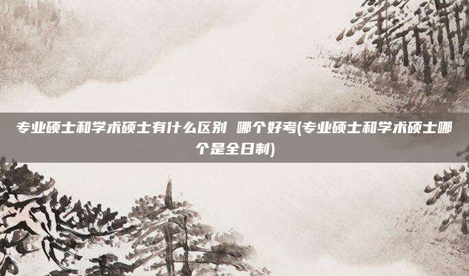专业硕士和学术硕士有什么区别 哪个好考(专业硕士和学术硕士哪个是全日制)