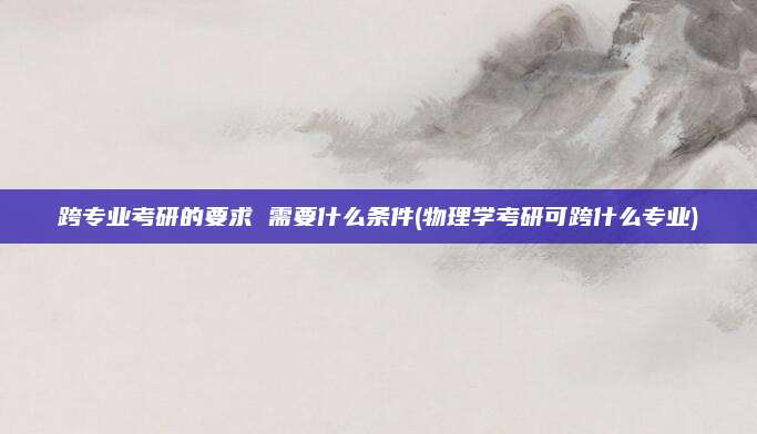 跨专业考研的要求 需要什么条件(物理学考研可跨什么专业)