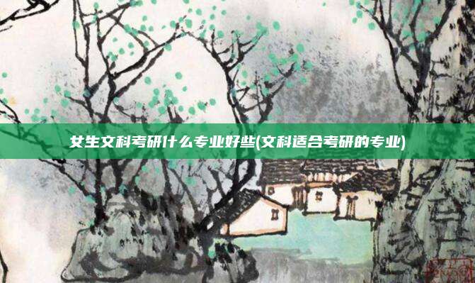 女生文科考研什么专业好些(文科适合考研的专业)
