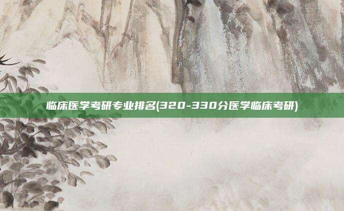 临床医学考研专业排名(320-330分医学临床考研)