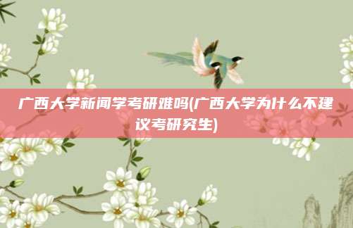 广西大学新闻学考研难吗(广西大学为什么不建议考研究生)