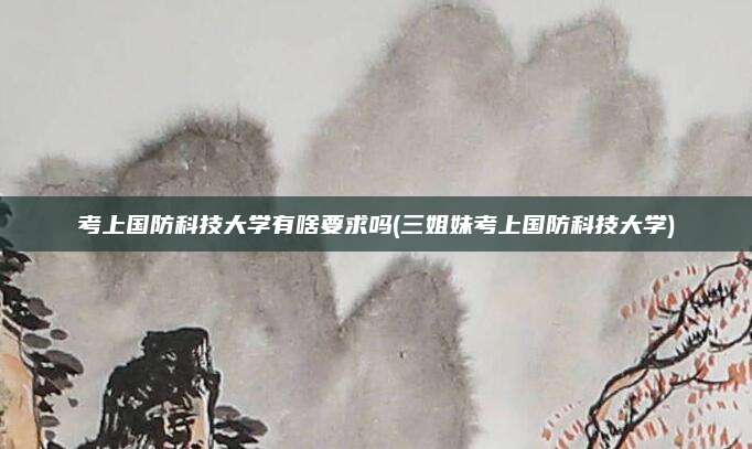 考上国防科技大学有啥要求吗(三姐妹考上国防科技大学)