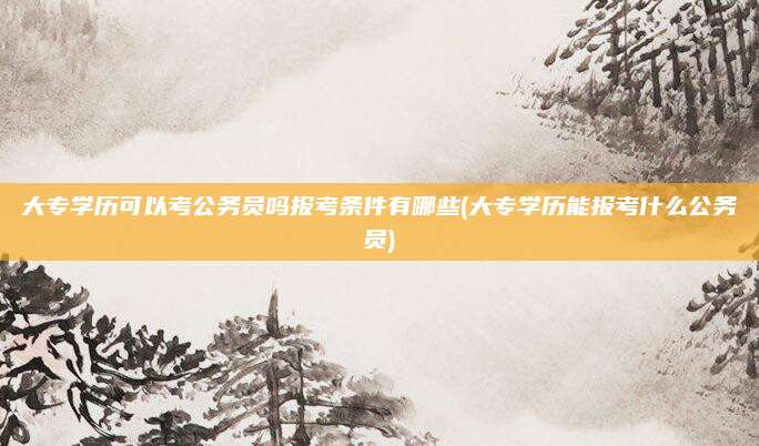 大专学历可以考公务员吗报考条件有哪些(大专学历能报考什么公务员)