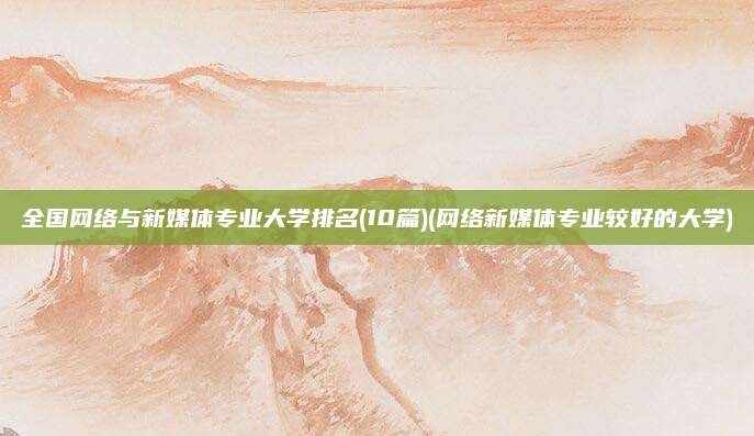 全国网络与新媒体专业大学排名(10篇)(网络新媒体专业较好的大学)
