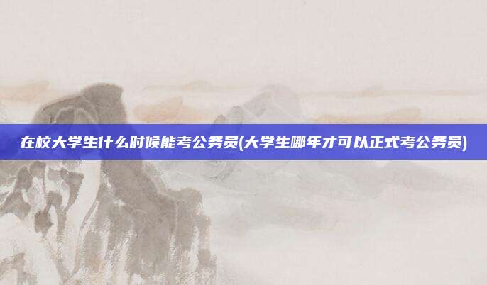 在校大学生什么时候能考公务员(大学生哪年才可以正式考公务员)