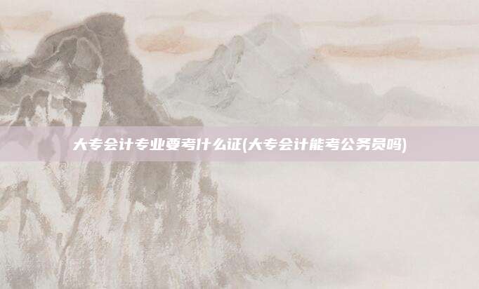 大专会计专业要考什么证(大专会计能考公务员吗)