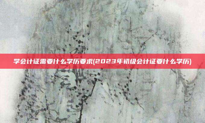 学会计证需要什么学历要求(2023年初级会计证要什么学历)
