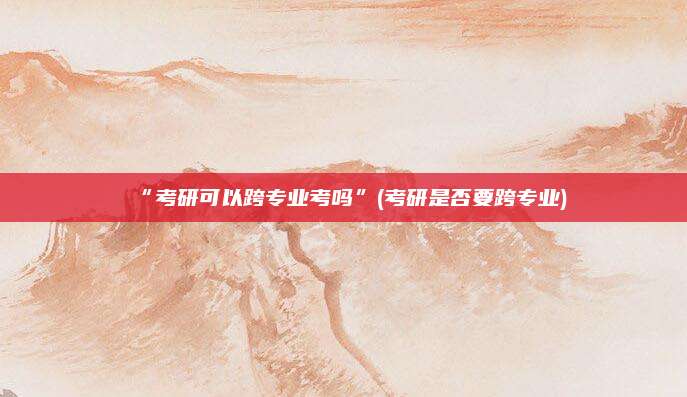 “考研可以跨专业考吗”(考研是否要跨专业)