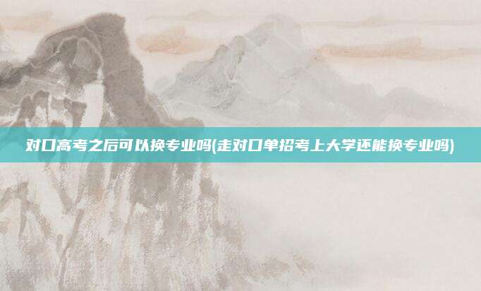 对口高考之后可以换专业吗(走对口单招考上大学还能换专业吗)