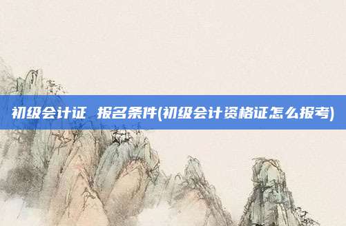 初级会计证 报名条件(初级会计资格证怎么报考)