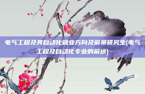 电气工程及其自动化就业方向及前景研究生(电气工程及自动化专业的前途)