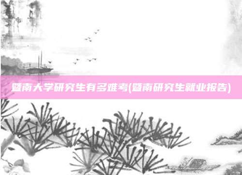 暨南大学研究生有多难考(暨南研究生就业报告)