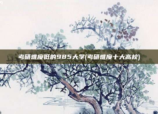 考研难度低的985大学(考研难度十大高校)
