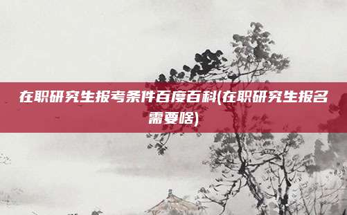 在职研究生报考条件百度百科(在职研究生报名需要啥)