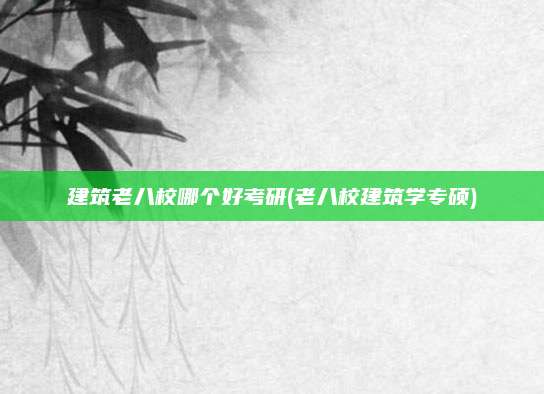 建筑老八校哪个好考研(老八校建筑学专硕)