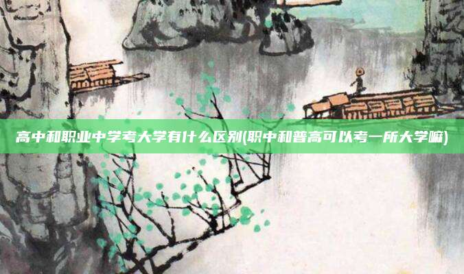 高中和职业中学考大学有什么区别(职中和普高可以考一所大学嘛)