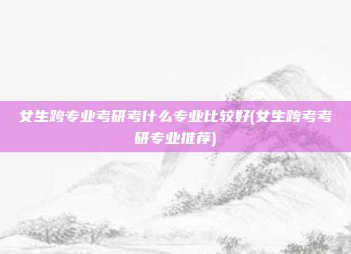 女生跨专业考研考什么专业比较好(女生跨考考研专业推荐)