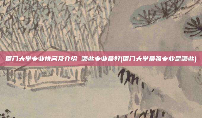 厦门大学专业排名及介绍 哪些专业最好(厦门大学最强专业是哪些)