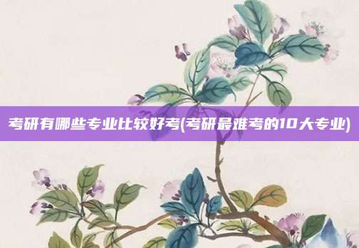 考研有哪些专业比较好考(考研最难考的10大专业)