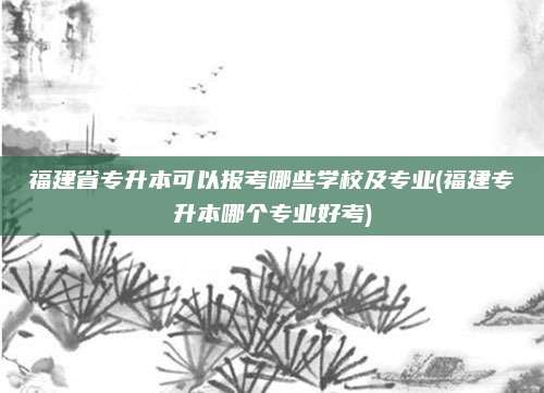 福建省专升本可以报考哪些学校及专业(福建专升本哪个专业好考)