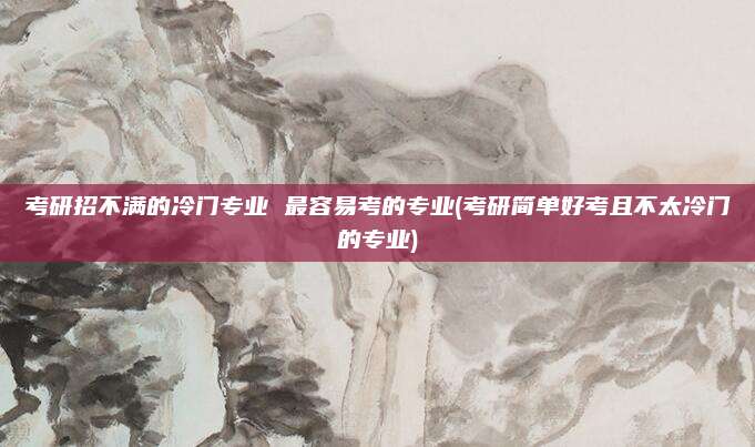 考研招不满的冷门专业 最容易考的专业(考研简单好考且不太冷门的专业)