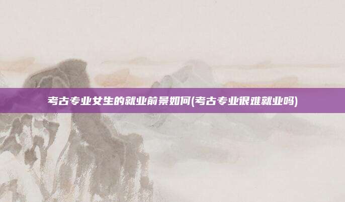 考古专业女生的就业前景如何(考古专业很难就业吗)